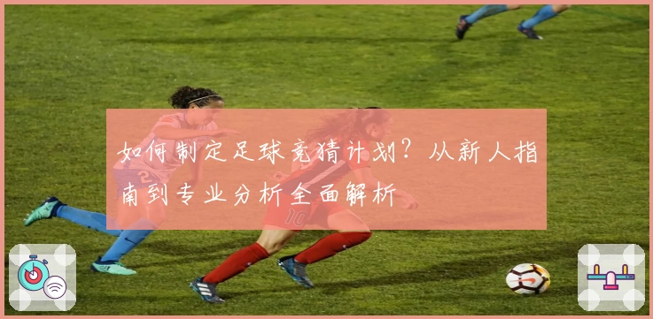 如何制定足球竞猜计划？从新人指南到专业分析全面解析