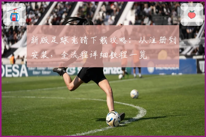 新版足球竞猜下载攻略:从注册到安装,全流程详细教程一览
