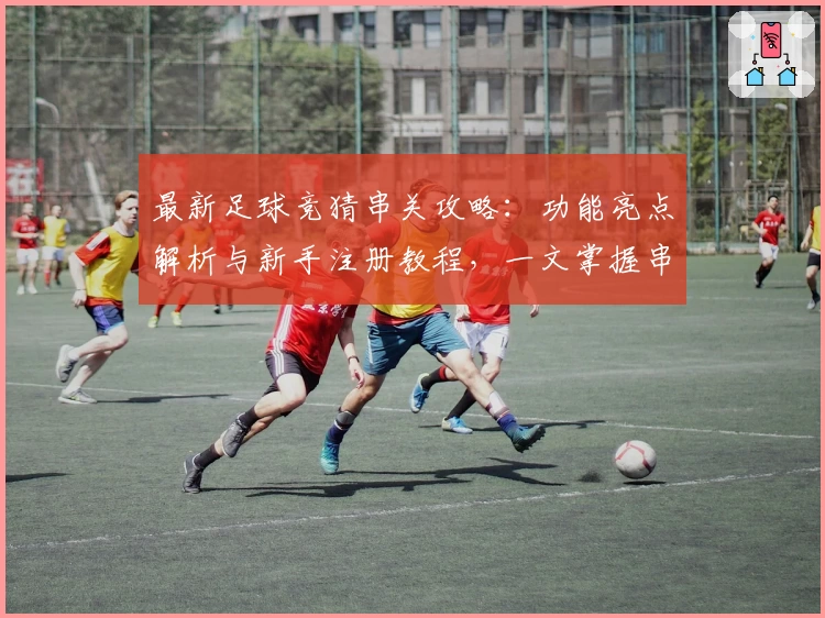 最新足球竞猜串关攻略:功能亮点解析与新手注册教程,一文掌握串关玩法技巧
