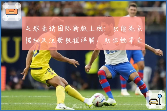 足球竞猜国际新版上线：功能亮点揭秘及注册教程详解，助你畅享全新体验