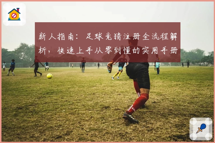 新人指南：足球竞猜注册全流程解析，快速上手从零到懂的实用手册