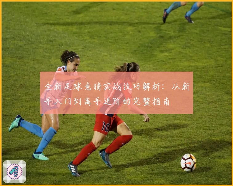 全新足球竞猜实战技巧解析:从新手入门到高手进阶的完整指南