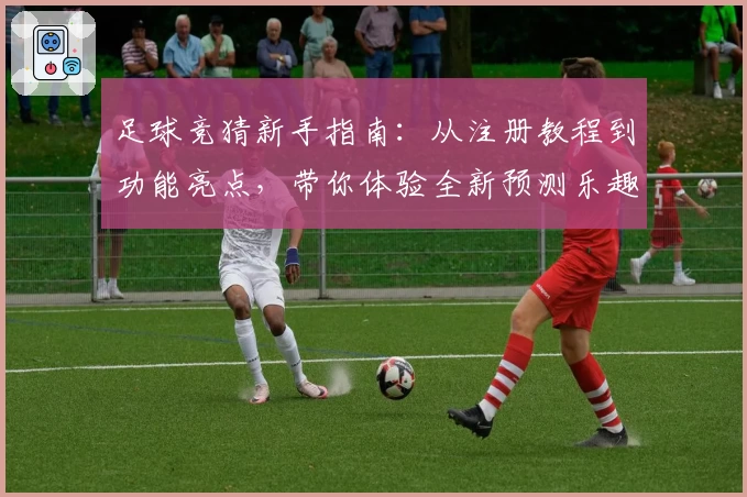 足球竞猜新手指南：从注册教程到功能亮点，带你体验全新预测乐趣