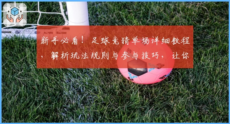 新手必看!足球竞猜单场详细教程,解析玩法规则与参与技巧,让你轻松上手