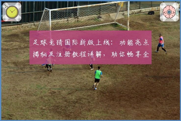 足球竞猜国际新版上线：功能亮点揭秘及注册教程详解，助你畅享全新体验