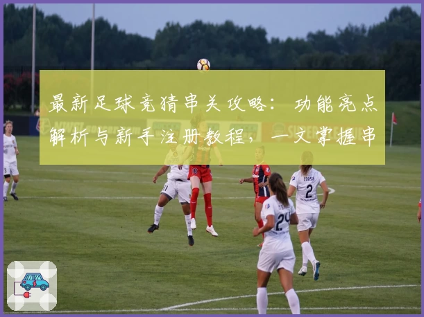 最新足球竞猜串关攻略：功能亮点解析与新手注册教程，一文掌握串关玩法技巧